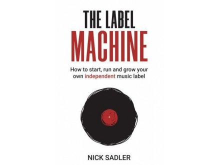 Nick Sadler - The Label Machine - How To Start, Run And Grow Your Own Independent Music Label